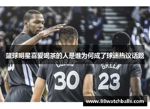 篮球明星喜爱喝茶的人是谁为何成了球迷热议话题