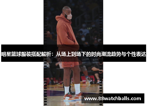 明星篮球服装搭配解析：从场上到场下的时尚潮流趋势与个性表达