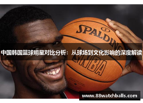 中国韩国篮球明星对比分析：从球场到文化影响的深度解读