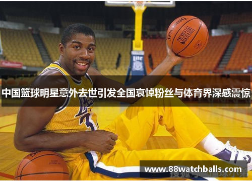 中国篮球明星意外去世引发全国哀悼粉丝与体育界深感震惊