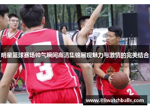 明星篮球赛场帅气瞬间高清集锦展现魅力与激情的完美结合