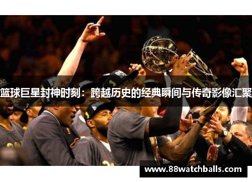 篮球巨星封神时刻：跨越历史的经典瞬间与传奇影像汇聚