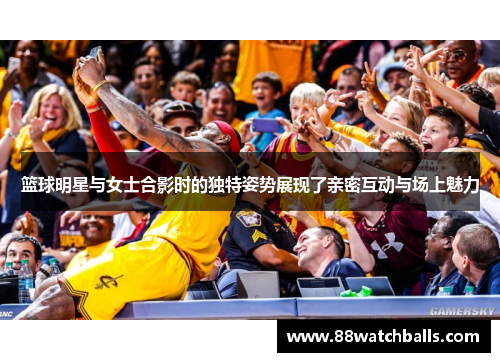 篮球明星与女士合影时的独特姿势展现了亲密互动与场上魅力