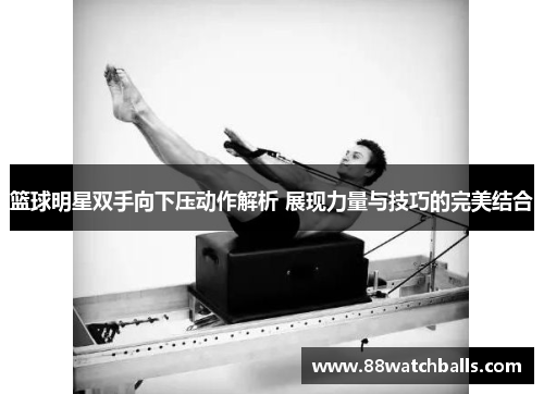 篮球明星双手向下压动作解析 展现力量与技巧的完美结合