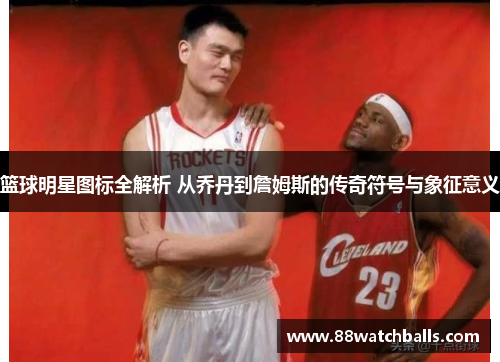 篮球明星图标全解析 从乔丹到詹姆斯的传奇符号与象征意义