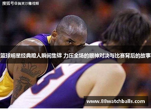 篮球明星经典瞪人瞬间集锦 力压全场的眼神对决与比赛背后的故事