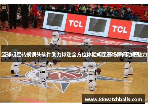 篮球明星转换镜头软件助力球迷全方位体验明星赛场瞬间动感魅力