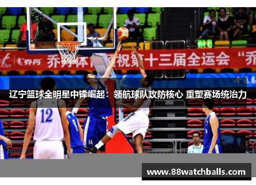 辽宁篮球全明星中锋崛起：领航球队攻防核心 重塑赛场统治力