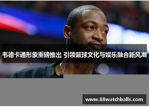 韦德卡通形象重磅推出 引领篮球文化与娱乐融合新风潮
