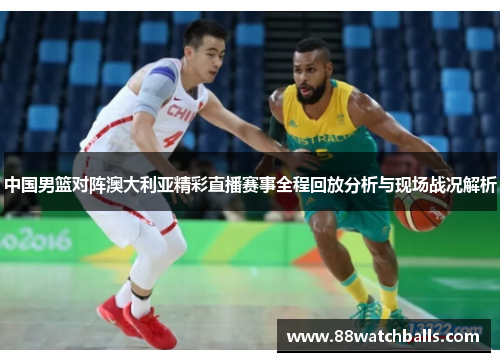 中国男篮对阵澳大利亚精彩直播赛事全程回放分析与现场战况解析
