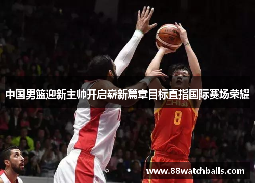 中国男篮迎新主帅开启崭新篇章目标直指国际赛场荣耀